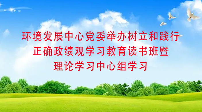 环境发展中心党委举办树立和践行正确政绩观学习教育读书班暨理论学习中心组学习